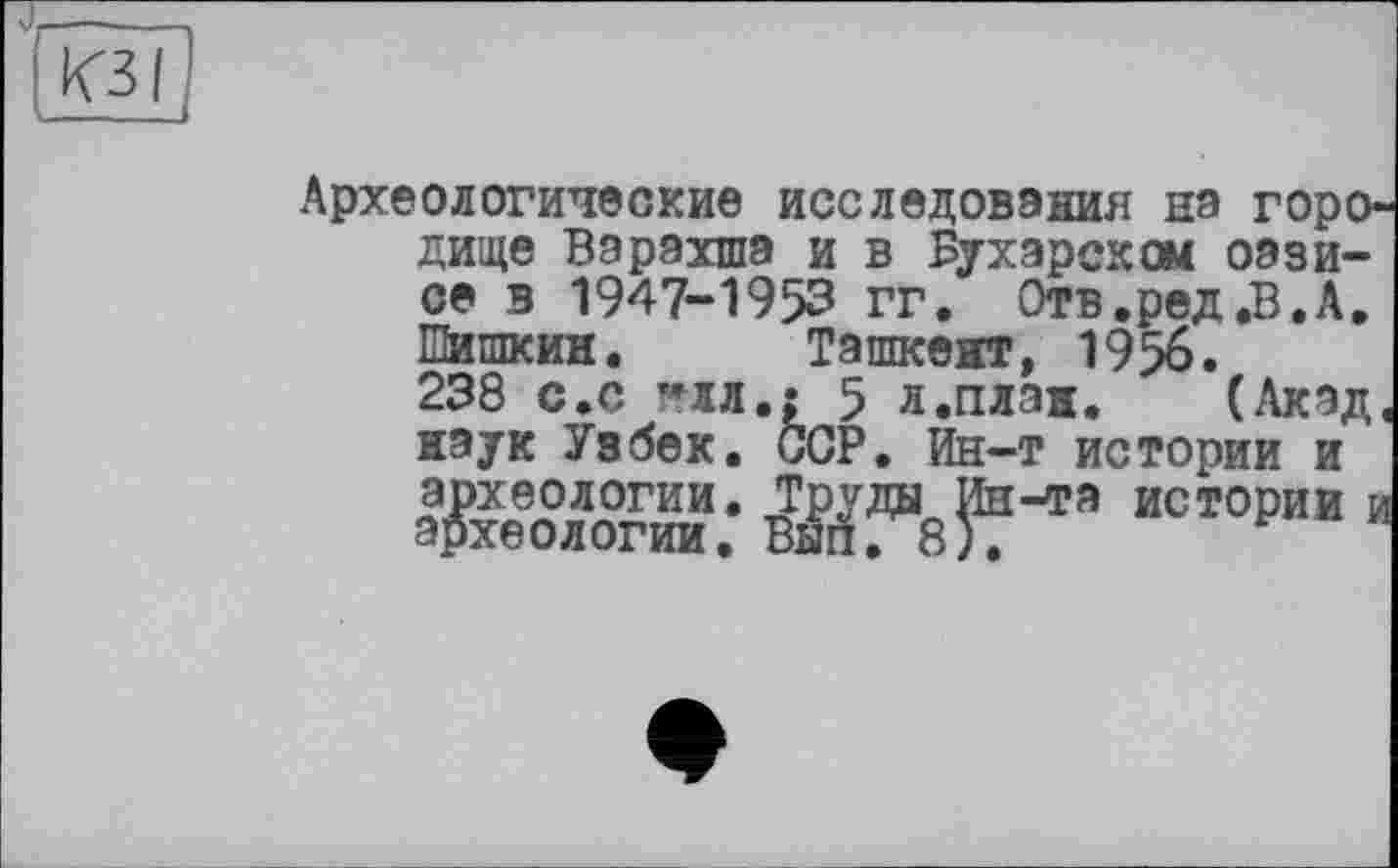 ﻿КЗ I
Археологические исследования на горо' дище Варахша и в Бухарском оазисе в 1947-1953 гг. Отв.ред.В.А. Шишкин. Ташкент, 1956.
238 с.с **лл.: 5 л.план. (Акад наук Узбек. CGP. Ин-т истории и археологии. Труды Ин-та истории і археологии. Вып. 8).